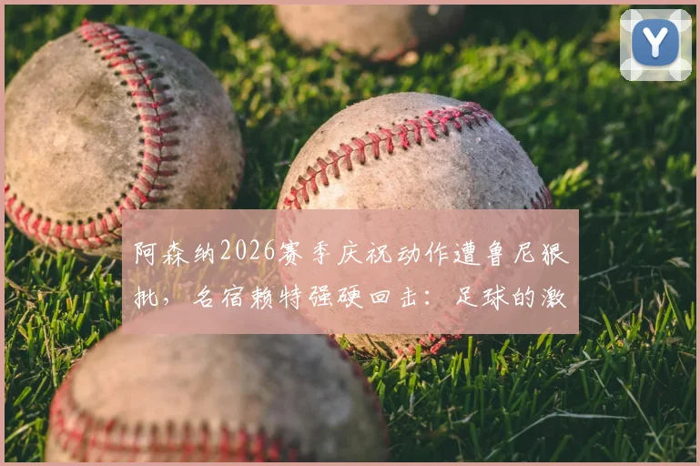 阿森纳2026赛季庆祝动作遭鲁尼狠批，名宿赖特强硬回击：足球的激情不该被“庆祝警察”扼杀
