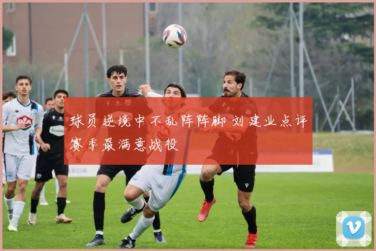 球员逆境中不乱阵阵脚 刘建业点评赛季最满意战役