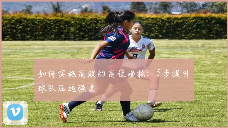如何实施高效的高位逼抢:5步提升球队压迫强度