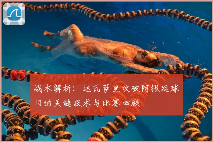 战术解析：达瓦萨里攻破阿根廷球门的关键技术与比赛回顾