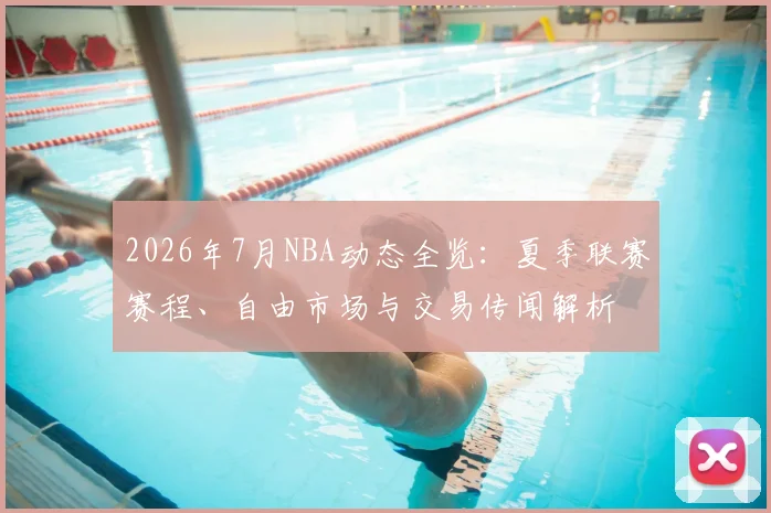 2026年7月NBA动态全览：夏季联赛赛程、自由市场与交易传闻解析