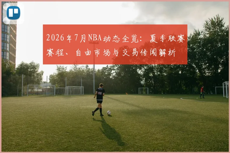 2026年7月NBA动态全览:夏季联赛赛程、自由市场与交易传闻解析