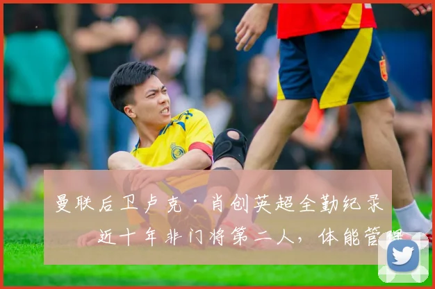 曼联后卫卢克·肖创英超全勤纪录!近十年非门将第二人,体能管理与伤病恢复全解析