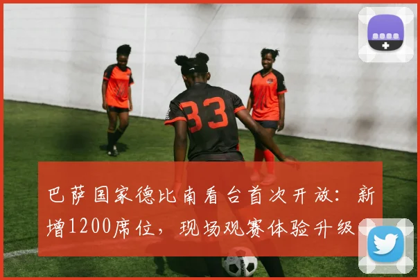 巴萨国家德比南看台首次开放:新增1200席位,现场观赛体验升级